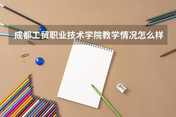 成都工贸职业技术学院教学情况怎么样 成都工贸职业技术学院简介
