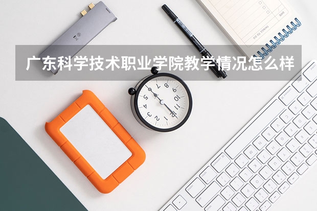 广东科学技术职业学院教学情况怎么样 广东科学技术职业学院简介