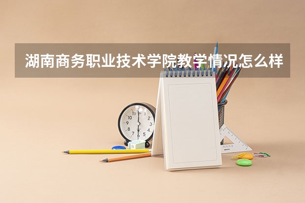 湖南商务职业技术学院教学情况怎么样 湖南商务职业技术学院简介