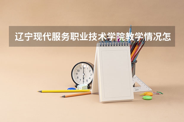 辽宁现代服务职业技术学院教学情况怎么样 辽宁现代服务职业技术学院简介