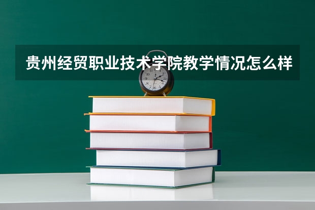 贵州经贸职业技术学院教学情况怎么样 贵州经贸职业技术学院简介