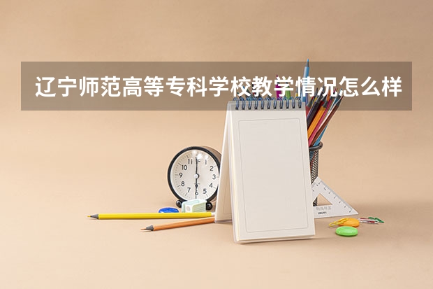 辽宁师范高等专科学校教学情况怎么样 辽宁师范高等专科学校简介