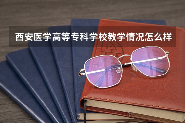 西安医学高等专科学校教学情况怎么样 西安医学高等专科学校简介