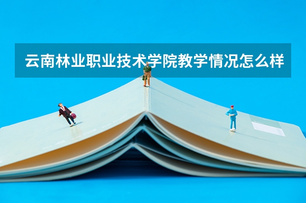 云南林业职业技术学院教学情况怎么样 云南林业职业技术学院简介