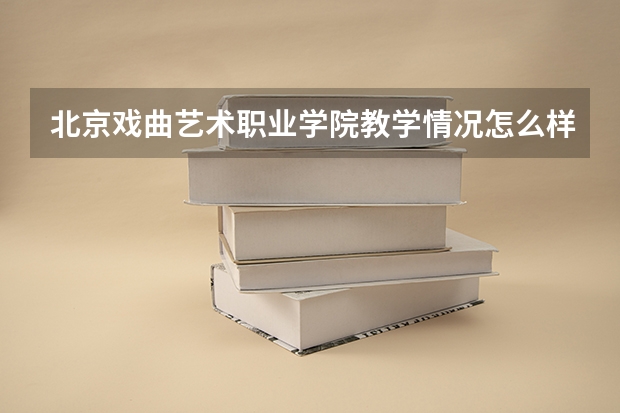 北京戏曲艺术职业学院教学情况怎么样 北京戏曲艺术职业学院简介
