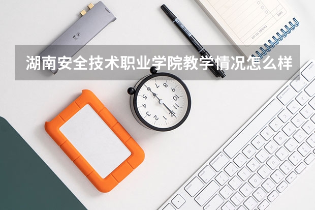 湖南安全技术职业学院教学情况怎么样 湖南安全技术职业学院简介