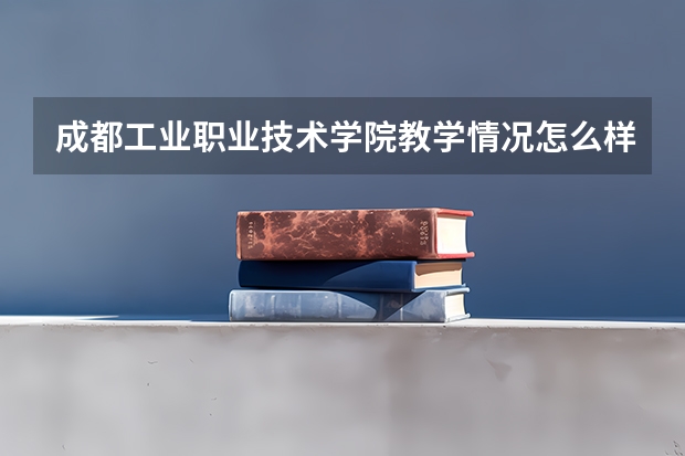 成都工业职业技术学院教学情况怎么样 成都工业职业技术学院简介