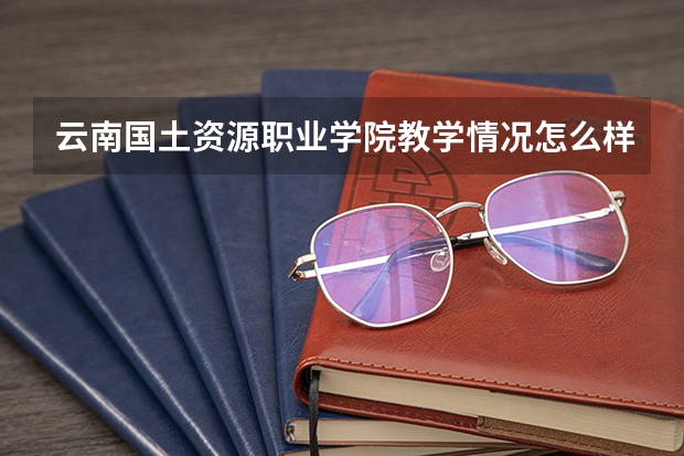 云南国土资源职业学院教学情况怎么样 云南国土资源职业学院简介