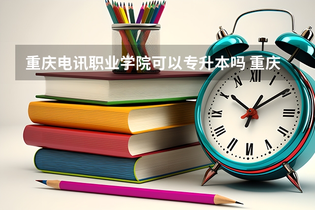 重庆电讯职业学院可以专升本吗 重庆电讯职业学院专升本报名条件