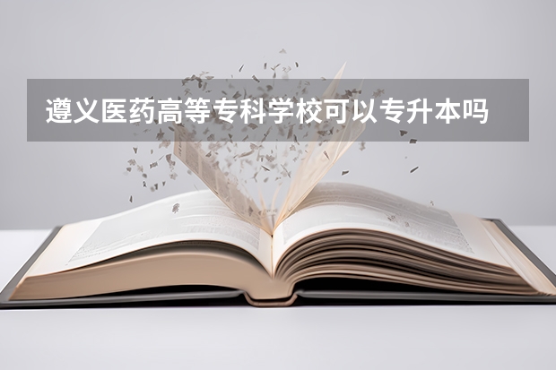遵义医药高等专科学校可以专升本吗 遵义医药高等专科学校专升本报名条件
