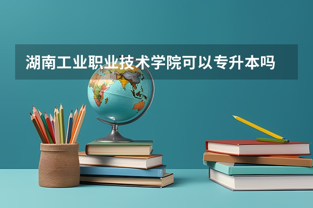湖南工业职业技术学院可以专升本吗 湖南工业职业技术学院专升本报名条件