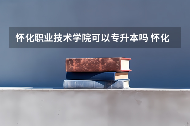怀化职业技术学院可以专升本吗 怀化职业技术学院专升本报名条件
