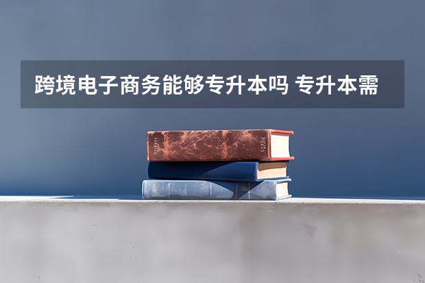 跨境电子商务能够专升本吗 专升本需要上几年