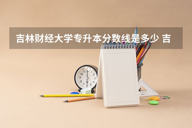 吉林财经大学专升本分数线是多少 吉林财经大学专升本专业推荐