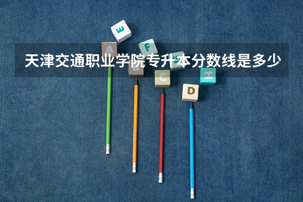 天津交通职业学院专升本分数线是多少 天津交通职业学院专升本专业推荐
