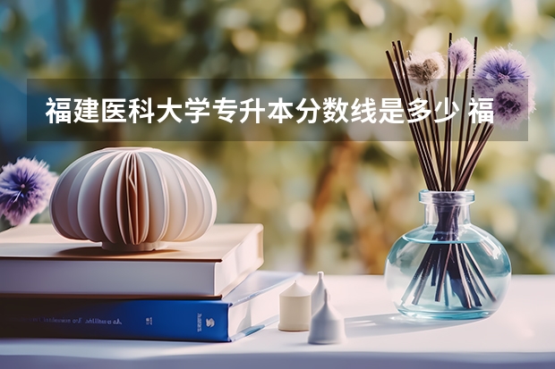 福建医科大学专升本分数线是多少 福建医科大学专升本专业推荐