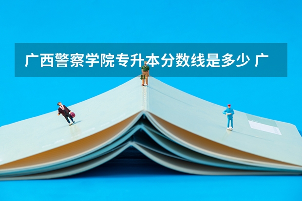 广西警察学院专升本分数线是多少 广西警察学院专升本专业推荐