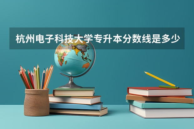 杭州电子科技大学专升本分数线是多少 杭州电子科技大学专升本专业推荐