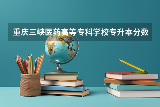 重庆三峡医药高等专科学校专升本分数线是多少 重庆三峡医药高等专科学校专升本专业推荐