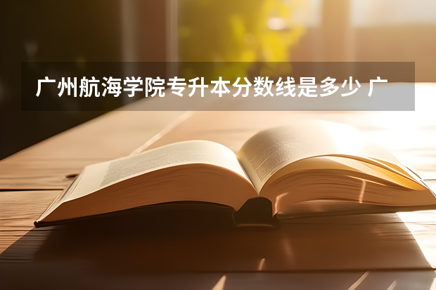 广州航海学院专升本分数线是多少 广州航海学院专升本专业推荐
