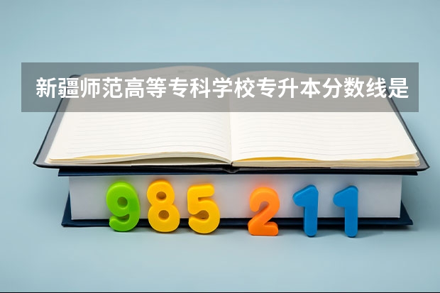 新疆师范高等专科学校专升本分数线是多少 新疆师范高等专科学校专升本专业推荐