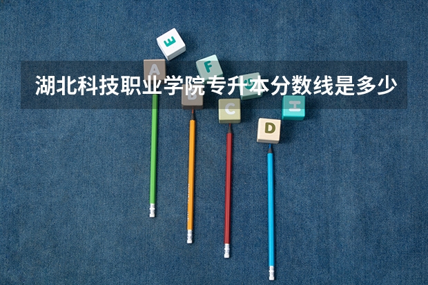 湖北科技职业学院专升本分数线是多少 湖北科技职业学院专升本专业推荐