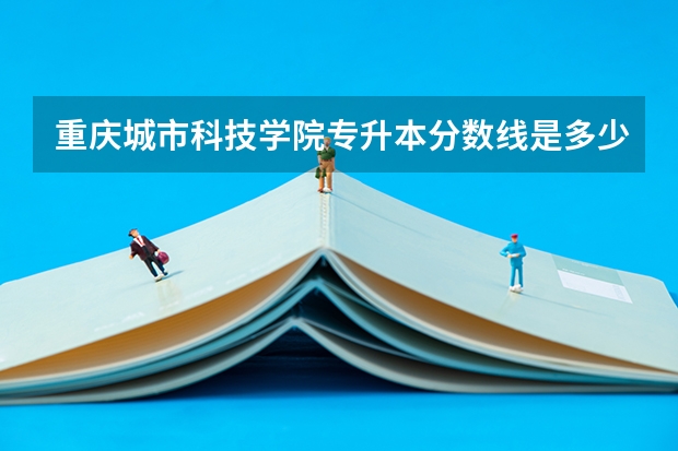 重庆城市科技学院专升本分数线是多少 重庆城市科技学院专升本专业推荐