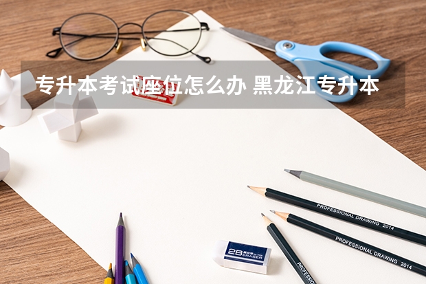 专升本考试座位怎么办 黑龙江专升本座位排序