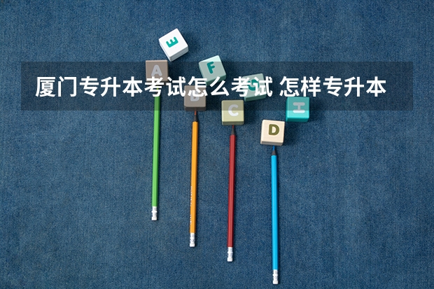 厦门专升本考试怎么考试 怎样专升本？