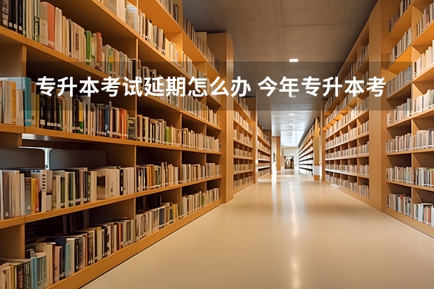 专升本考试延期怎么办 今年专升本考试会推迟或者取消吗？