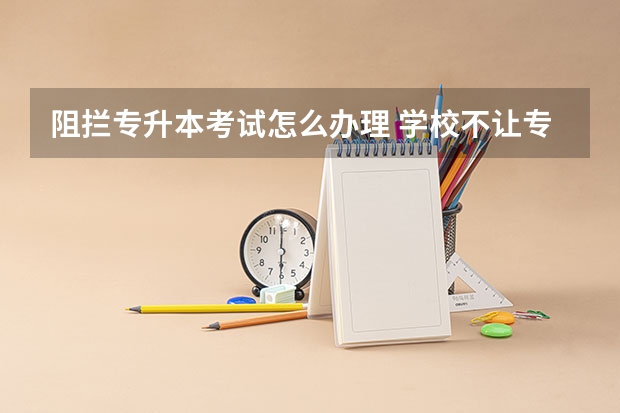 阻拦专升本考试怎么办理 学校不让专升本,控制名额怎么办