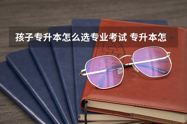 孩子专升本怎么选专业考试 专升本怎样填报志愿和选专业