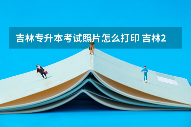 吉林专升本考试照片怎么打印 吉林2023年普通专升本准考证打印时间及入口？