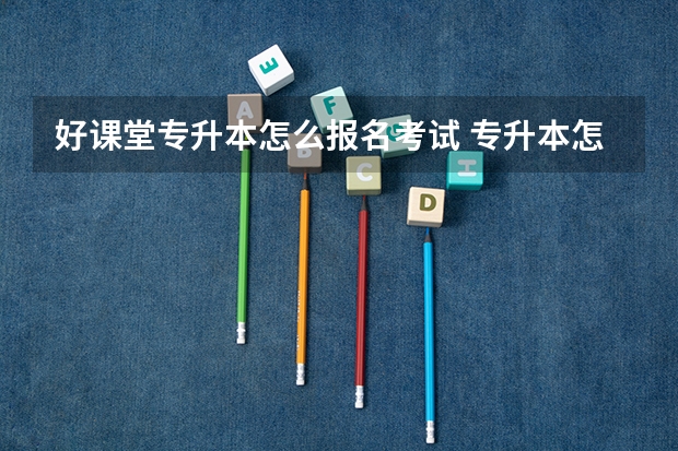 好课堂专升本怎么报名考试 专升本怎么报名？在哪里报名？具体流程是什么？报名时间是什么？