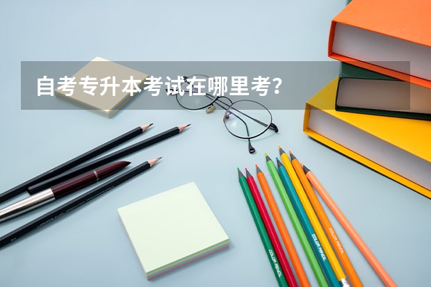 自考专升本考试在哪里考？