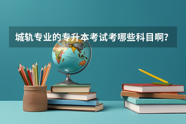 城轨专业的专升本考试考哪些科目啊？城市轨道交通工程专业专升本要考哪些科目？