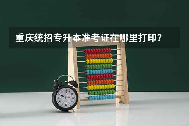 重庆统招专升本准考证在哪里打印？