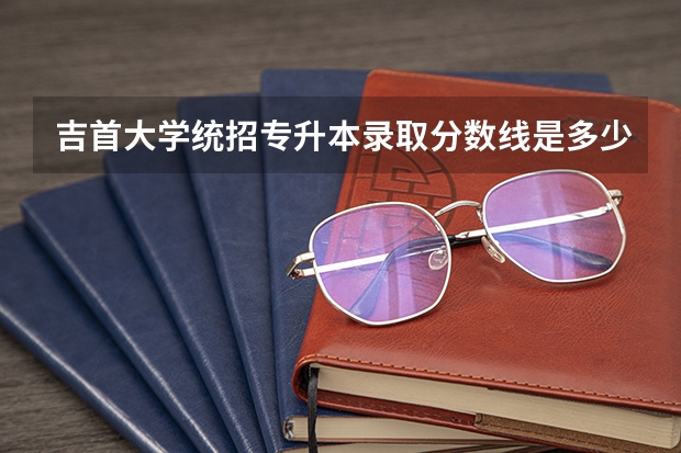 吉首大学统招专升本录取分数线是多少？