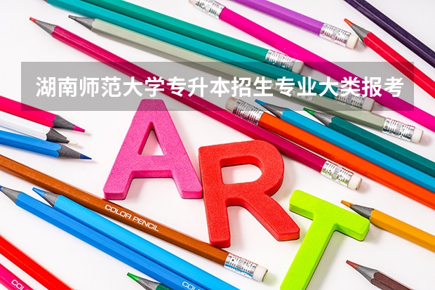 湖南师范大学专升本招生专业大类报考占比表（专升本招生专业）