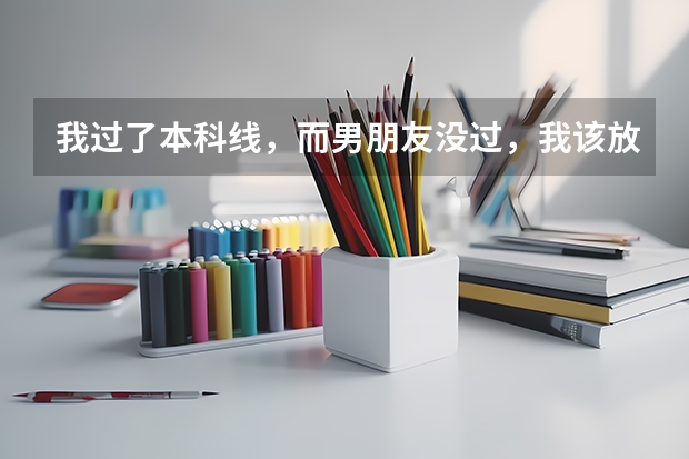 我过了本科线，而男朋友没过，我该放弃本科选择专科吗？