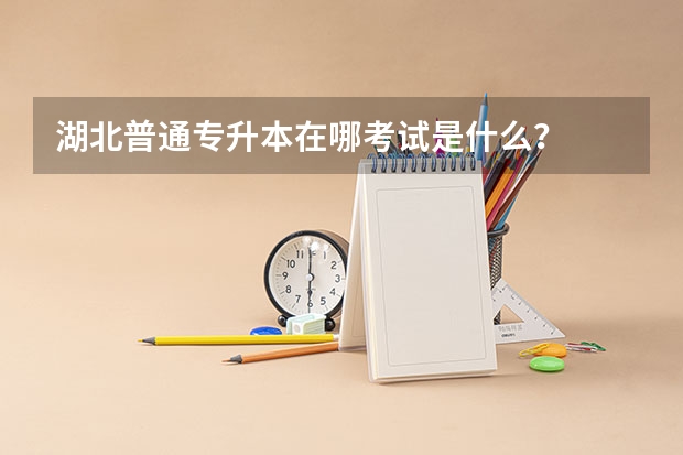 湖北普通专升本在哪考试是什么？