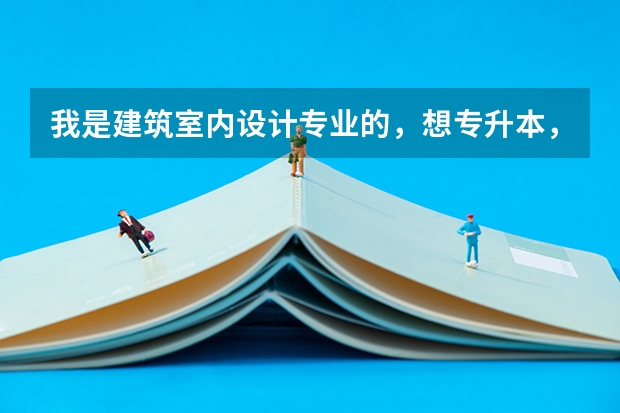我是建筑室内设计专业的，想专升本，都需要考什么科目啊！！需要什么条件吗？