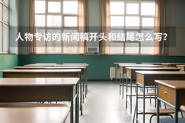 人物专访的新闻稿开头和结尾怎么写？