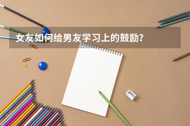 女友如何给男友学习上的鼓励？