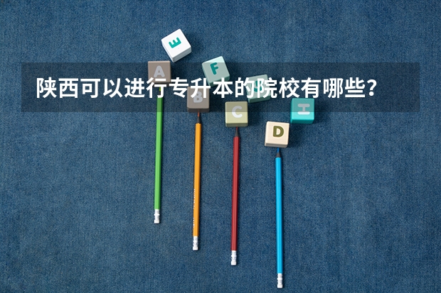 陕西可以进行专升本的院校有哪些？