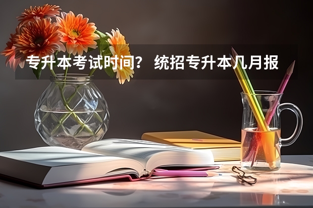 专升本考试时间？ 统招专升本几月报名几月考试 专升本每年几月份考试？