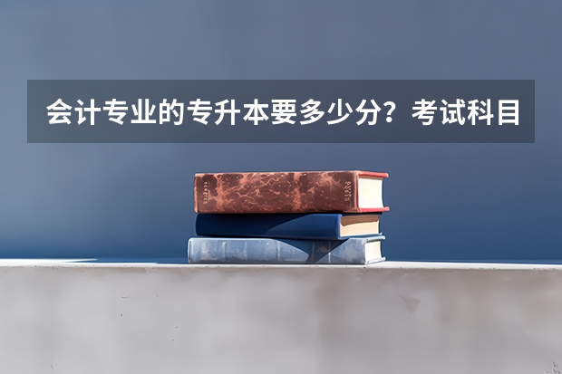 会计专业的专升本要多少分？考试科目是什么？