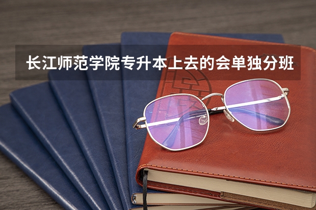 长江师范学院专升本上去的会单独分班吗