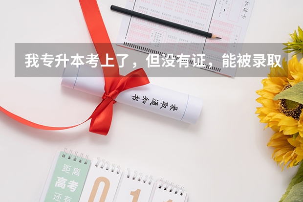 我专升本考上了，但没有证，能被录取进入本科学习吗？