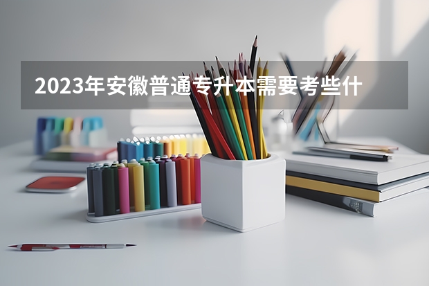 2023年安徽普通专升本需要考些什么科目？